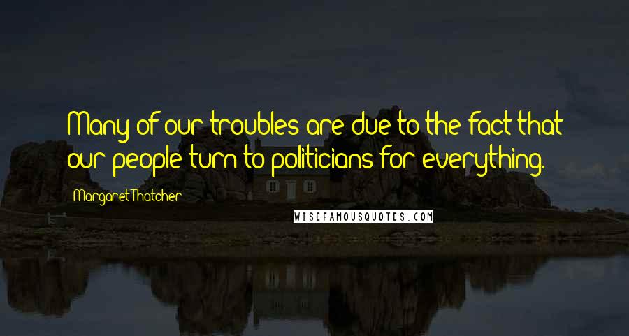 Margaret Thatcher Quotes: Many of our troubles are due to the fact that our people turn to politicians for everything.