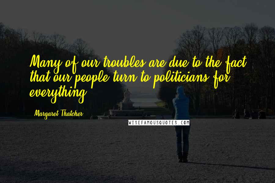 Margaret Thatcher Quotes: Many of our troubles are due to the fact that our people turn to politicians for everything.