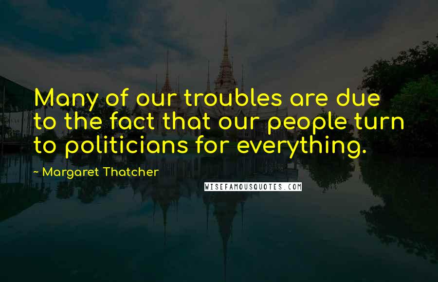 Margaret Thatcher Quotes: Many of our troubles are due to the fact that our people turn to politicians for everything.