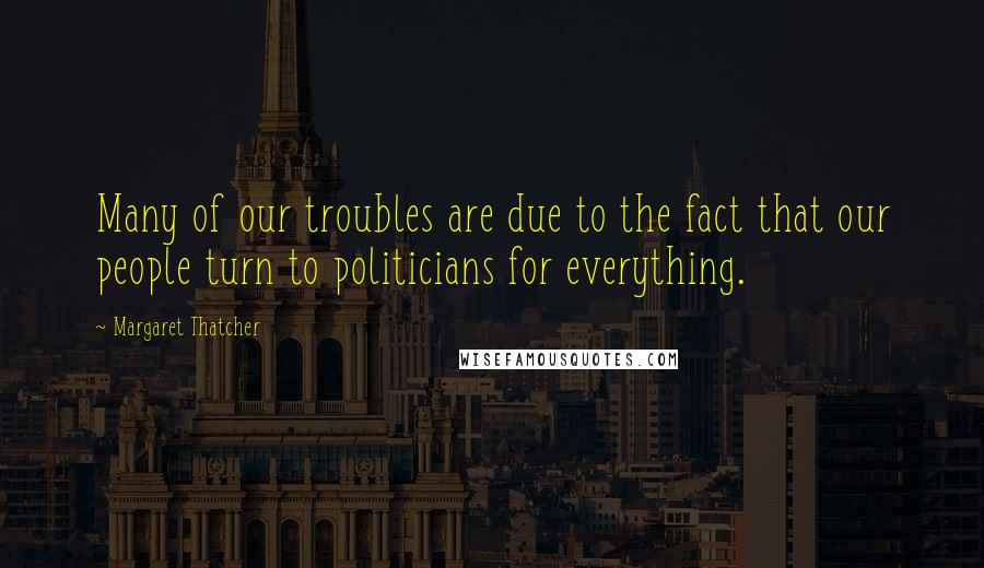 Margaret Thatcher Quotes: Many of our troubles are due to the fact that our people turn to politicians for everything.