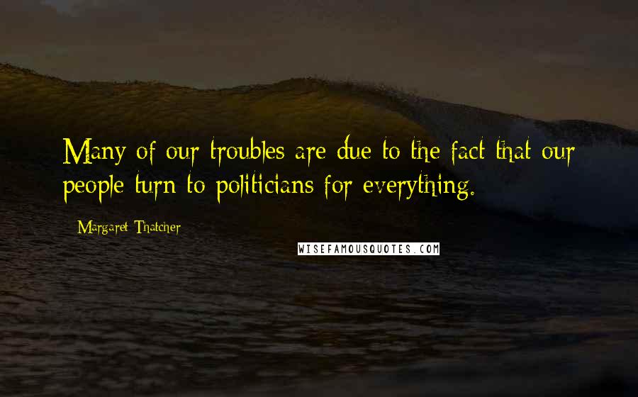 Margaret Thatcher Quotes: Many of our troubles are due to the fact that our people turn to politicians for everything.