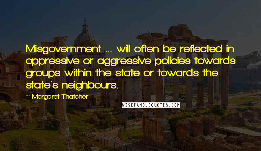 Margaret Thatcher Quotes: Misgovernment ... will often be reflected in oppressive or aggressive policies towards groups within the state or towards the state's neighbours.