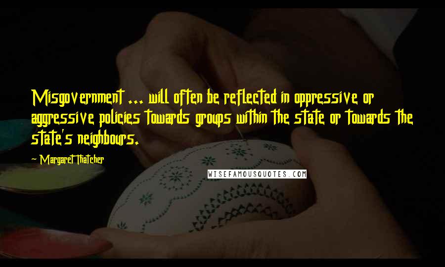 Margaret Thatcher Quotes: Misgovernment ... will often be reflected in oppressive or aggressive policies towards groups within the state or towards the state's neighbours.