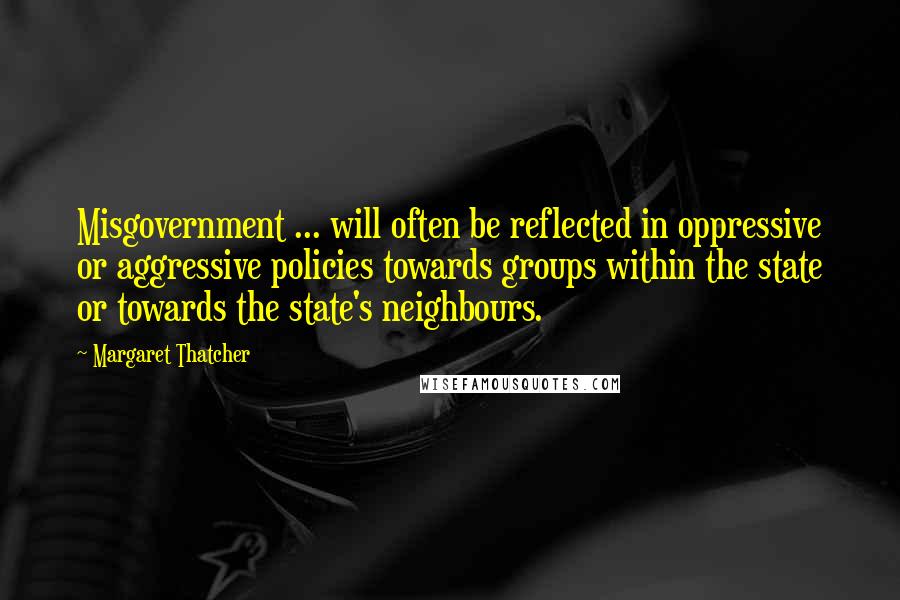 Margaret Thatcher Quotes: Misgovernment ... will often be reflected in oppressive or aggressive policies towards groups within the state or towards the state's neighbours.