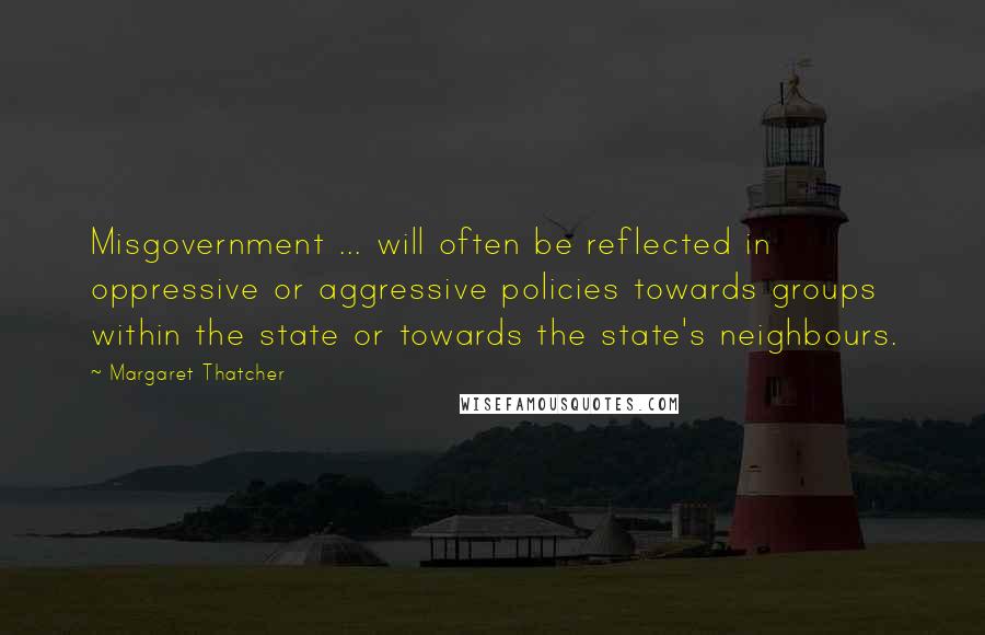 Margaret Thatcher Quotes: Misgovernment ... will often be reflected in oppressive or aggressive policies towards groups within the state or towards the state's neighbours.