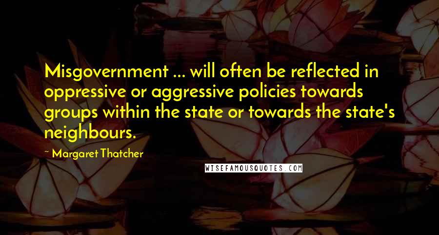 Margaret Thatcher Quotes: Misgovernment ... will often be reflected in oppressive or aggressive policies towards groups within the state or towards the state's neighbours.