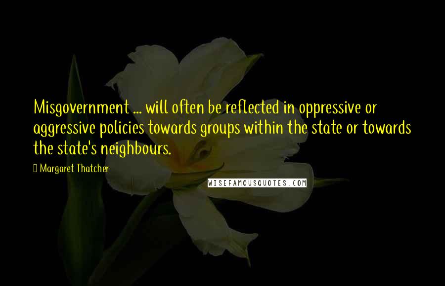 Margaret Thatcher Quotes: Misgovernment ... will often be reflected in oppressive or aggressive policies towards groups within the state or towards the state's neighbours.