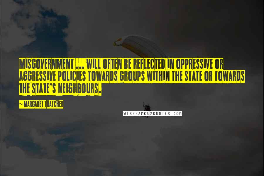 Margaret Thatcher Quotes: Misgovernment ... will often be reflected in oppressive or aggressive policies towards groups within the state or towards the state's neighbours.