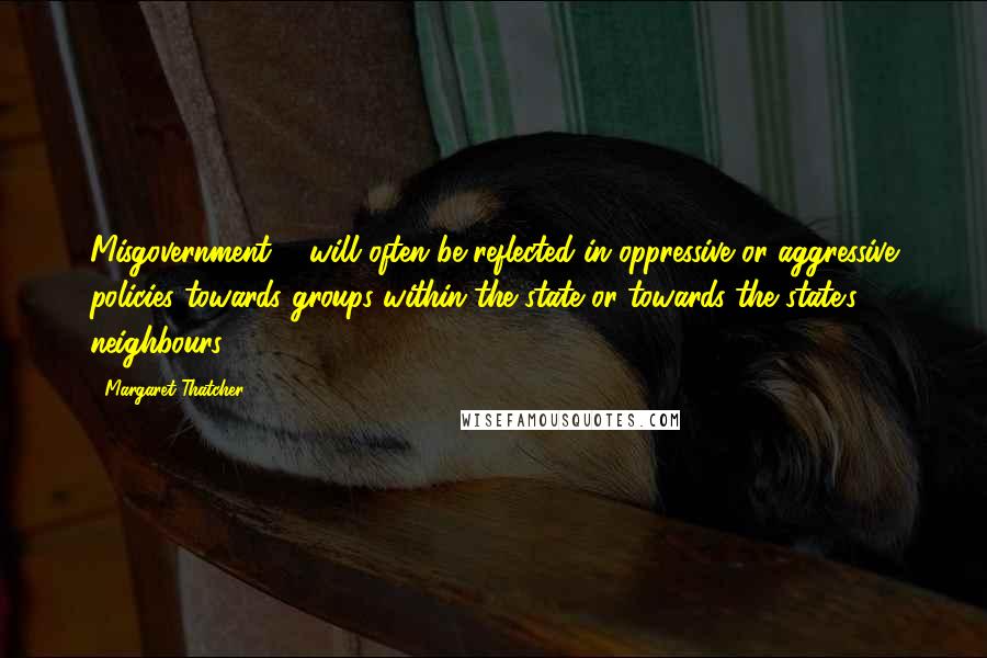 Margaret Thatcher Quotes: Misgovernment ... will often be reflected in oppressive or aggressive policies towards groups within the state or towards the state's neighbours.