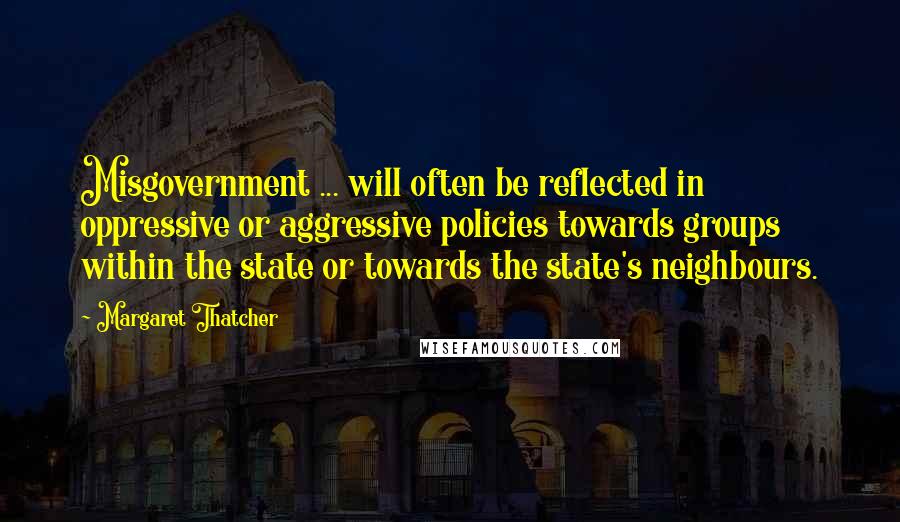 Margaret Thatcher Quotes: Misgovernment ... will often be reflected in oppressive or aggressive policies towards groups within the state or towards the state's neighbours.