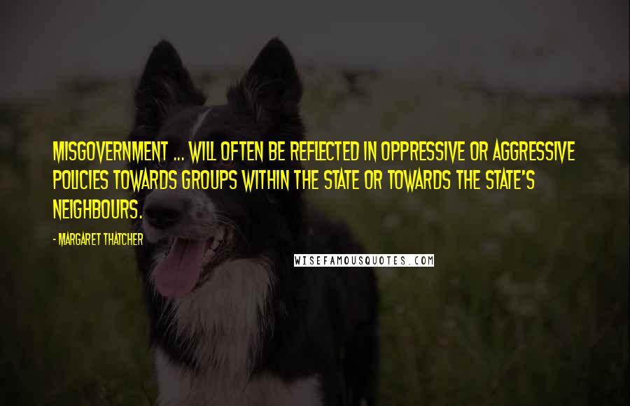 Margaret Thatcher Quotes: Misgovernment ... will often be reflected in oppressive or aggressive policies towards groups within the state or towards the state's neighbours.