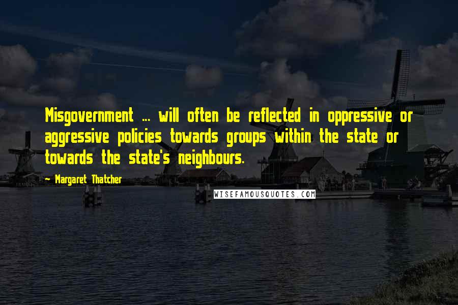 Margaret Thatcher Quotes: Misgovernment ... will often be reflected in oppressive or aggressive policies towards groups within the state or towards the state's neighbours.