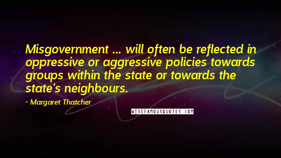 Margaret Thatcher Quotes: Misgovernment ... will often be reflected in oppressive or aggressive policies towards groups within the state or towards the state's neighbours.