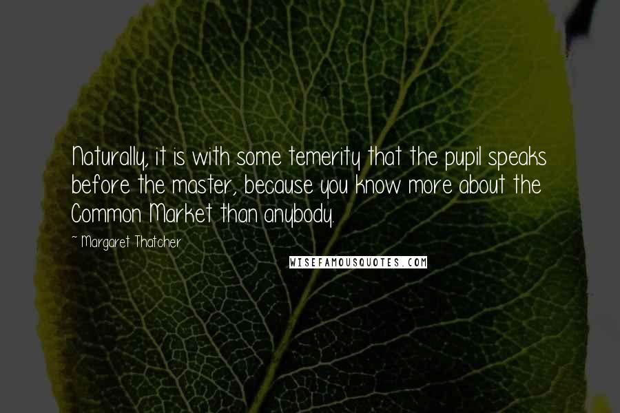 Margaret Thatcher Quotes: Naturally, it is with some temerity that the pupil speaks before the master, because you know more about the Common Market than anybody.