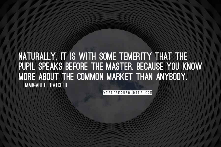 Margaret Thatcher Quotes: Naturally, it is with some temerity that the pupil speaks before the master, because you know more about the Common Market than anybody.