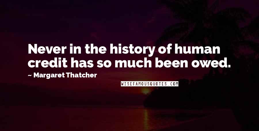 Margaret Thatcher Quotes: Never in the history of human credit has so much been owed.