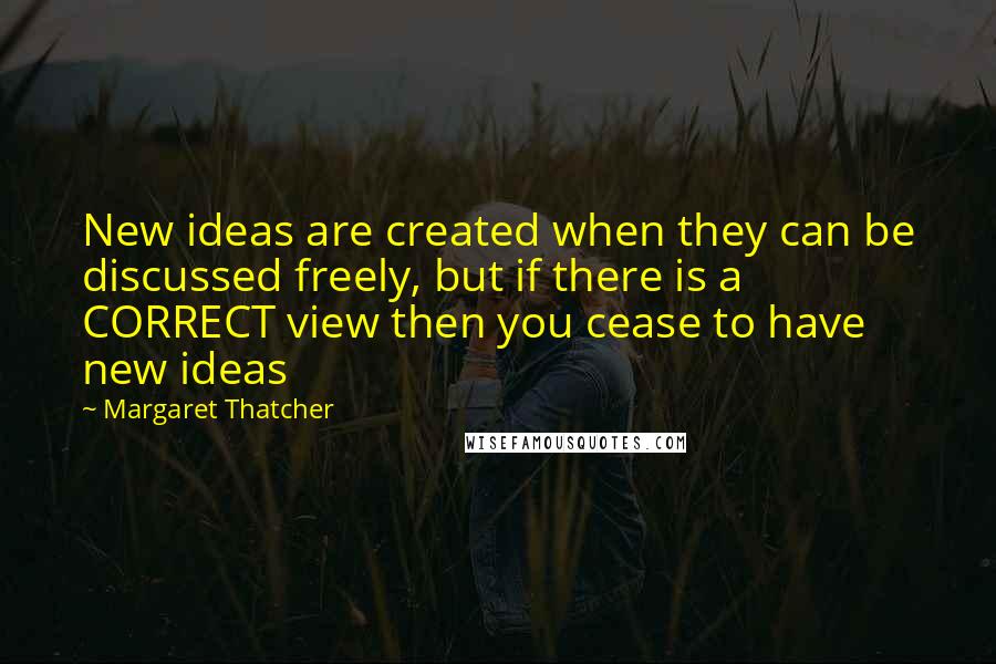 Margaret Thatcher Quotes: New ideas are created when they can be discussed freely, but if there is a CORRECT view then you cease to have new ideas