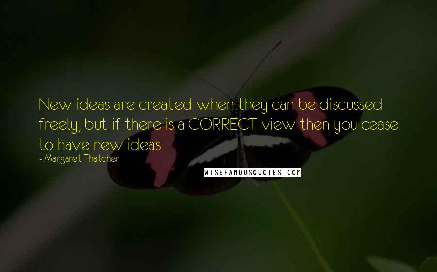 Margaret Thatcher Quotes: New ideas are created when they can be discussed freely, but if there is a CORRECT view then you cease to have new ideas