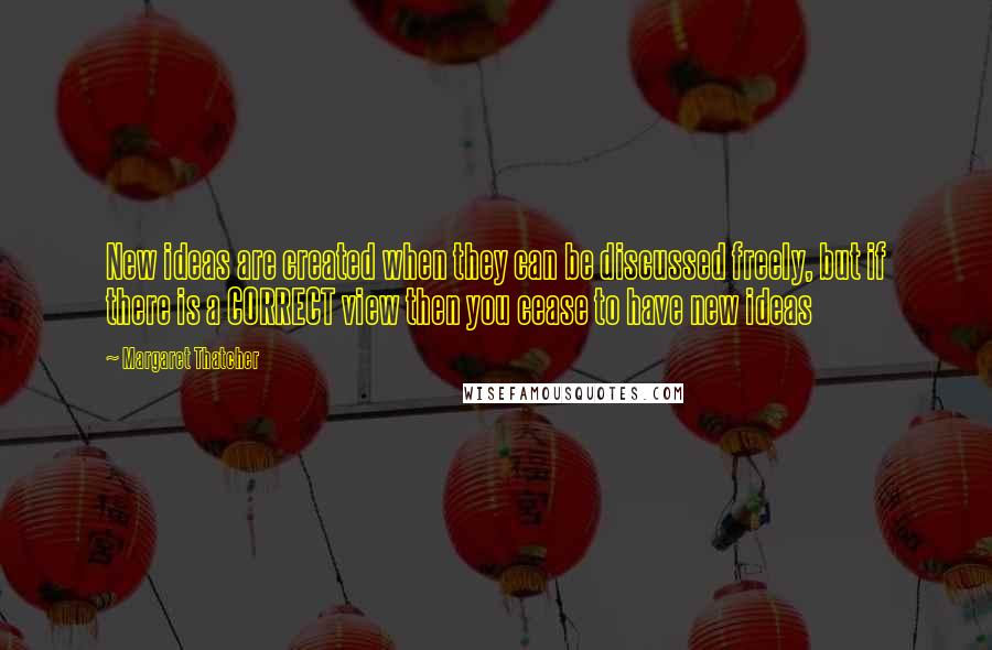 Margaret Thatcher Quotes: New ideas are created when they can be discussed freely, but if there is a CORRECT view then you cease to have new ideas