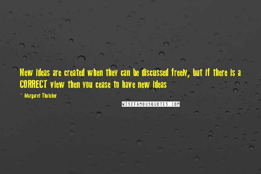 Margaret Thatcher Quotes: New ideas are created when they can be discussed freely, but if there is a CORRECT view then you cease to have new ideas