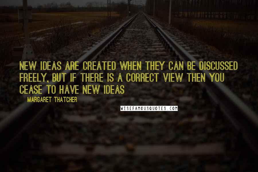 Margaret Thatcher Quotes: New ideas are created when they can be discussed freely, but if there is a CORRECT view then you cease to have new ideas