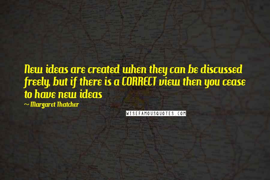 Margaret Thatcher Quotes: New ideas are created when they can be discussed freely, but if there is a CORRECT view then you cease to have new ideas