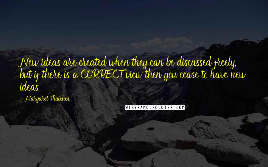 Margaret Thatcher Quotes: New ideas are created when they can be discussed freely, but if there is a CORRECT view then you cease to have new ideas