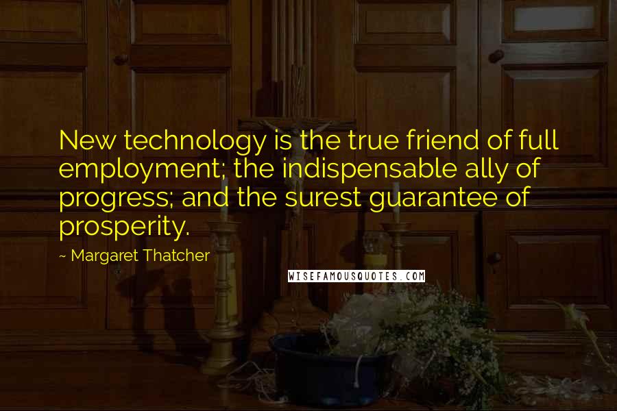 Margaret Thatcher Quotes: New technology is the true friend of full employment; the indispensable ally of progress; and the surest guarantee of prosperity.