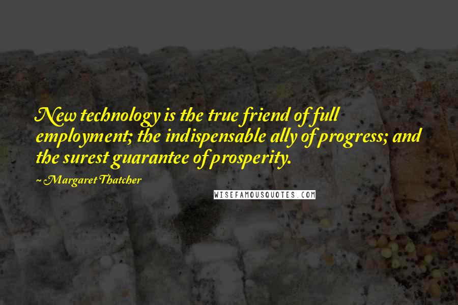 Margaret Thatcher Quotes: New technology is the true friend of full employment; the indispensable ally of progress; and the surest guarantee of prosperity.