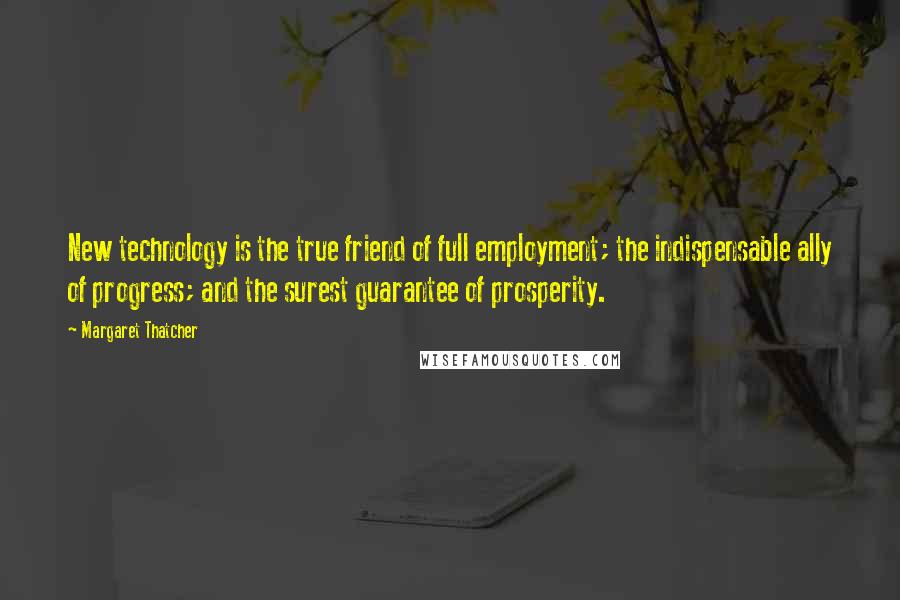 Margaret Thatcher Quotes: New technology is the true friend of full employment; the indispensable ally of progress; and the surest guarantee of prosperity.