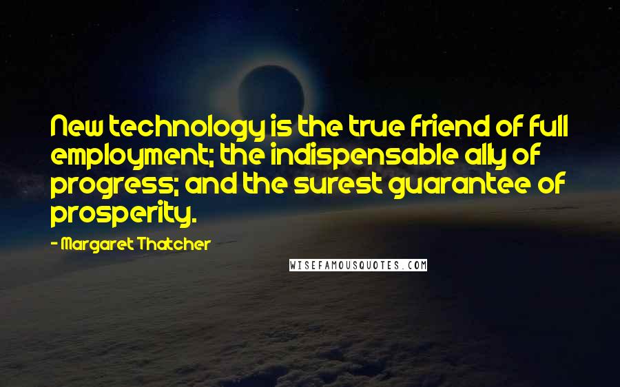 Margaret Thatcher Quotes: New technology is the true friend of full employment; the indispensable ally of progress; and the surest guarantee of prosperity.