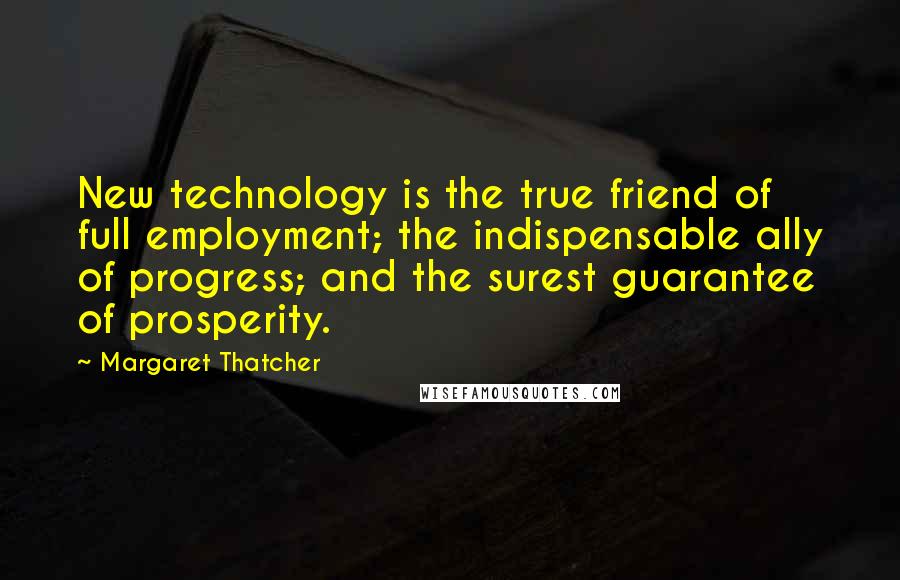Margaret Thatcher Quotes: New technology is the true friend of full employment; the indispensable ally of progress; and the surest guarantee of prosperity.