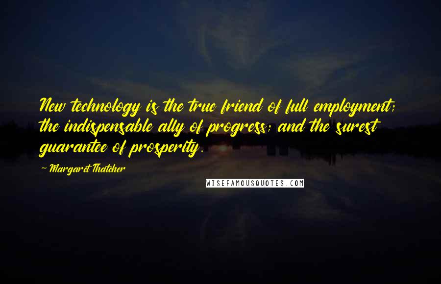 Margaret Thatcher Quotes: New technology is the true friend of full employment; the indispensable ally of progress; and the surest guarantee of prosperity.