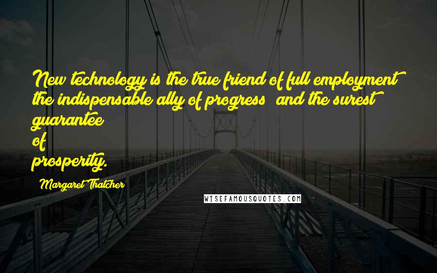 Margaret Thatcher Quotes: New technology is the true friend of full employment; the indispensable ally of progress; and the surest guarantee of prosperity.
