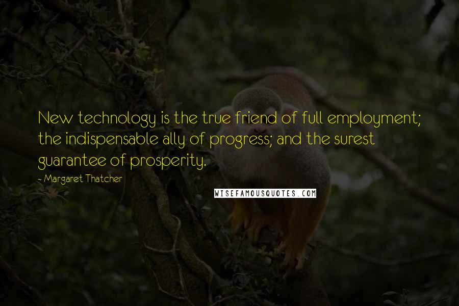 Margaret Thatcher Quotes: New technology is the true friend of full employment; the indispensable ally of progress; and the surest guarantee of prosperity.