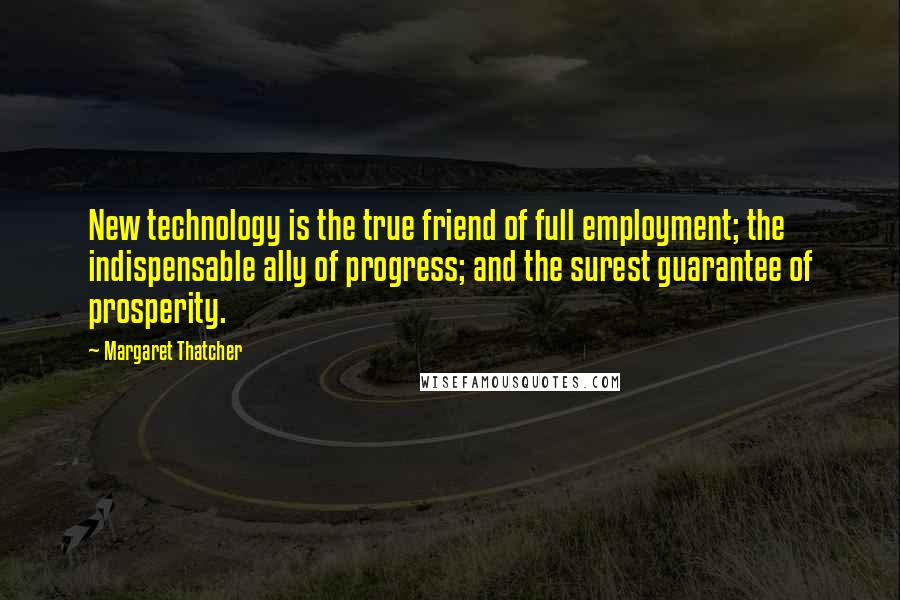 Margaret Thatcher Quotes: New technology is the true friend of full employment; the indispensable ally of progress; and the surest guarantee of prosperity.