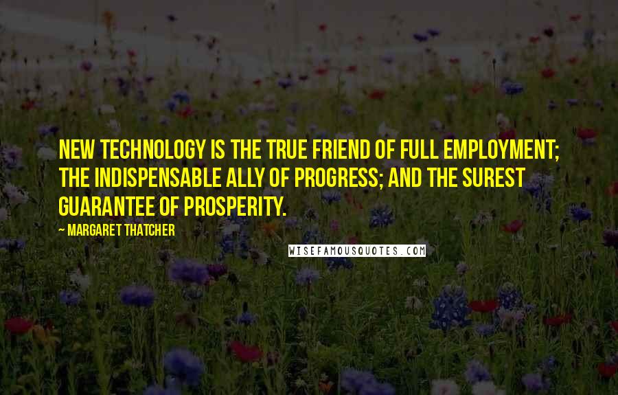 Margaret Thatcher Quotes: New technology is the true friend of full employment; the indispensable ally of progress; and the surest guarantee of prosperity.