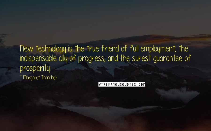 Margaret Thatcher Quotes: New technology is the true friend of full employment; the indispensable ally of progress; and the surest guarantee of prosperity.