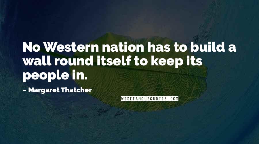 Margaret Thatcher Quotes: No Western nation has to build a wall round itself to keep its people in.