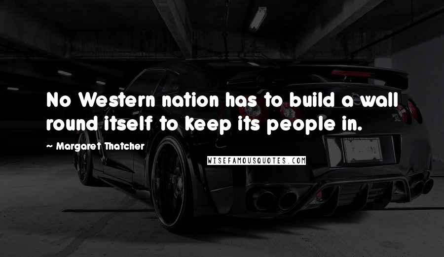 Margaret Thatcher Quotes: No Western nation has to build a wall round itself to keep its people in.