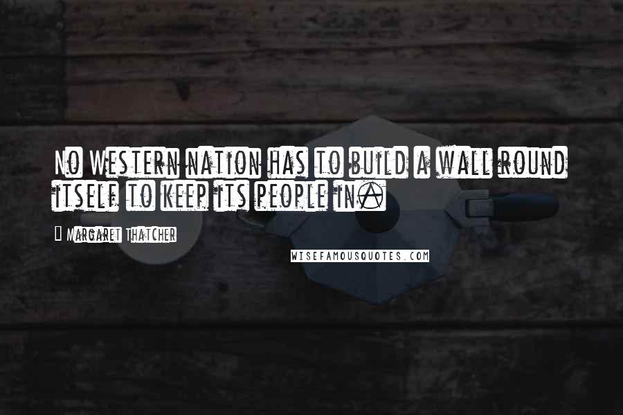 Margaret Thatcher Quotes: No Western nation has to build a wall round itself to keep its people in.