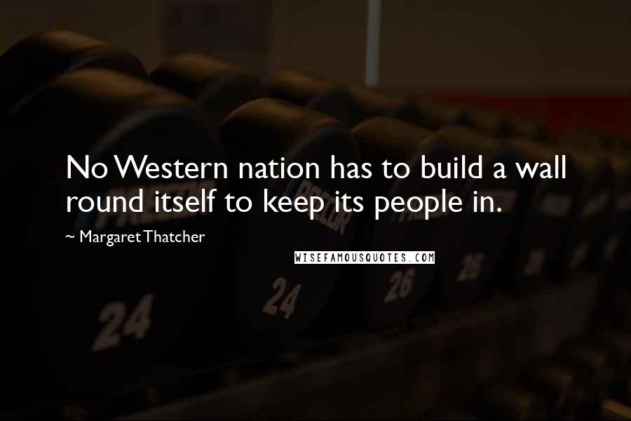 Margaret Thatcher Quotes: No Western nation has to build a wall round itself to keep its people in.