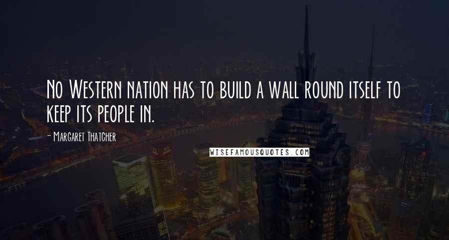 Margaret Thatcher Quotes: No Western nation has to build a wall round itself to keep its people in.