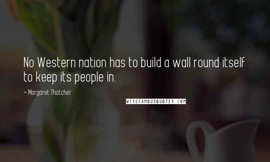 Margaret Thatcher Quotes: No Western nation has to build a wall round itself to keep its people in.