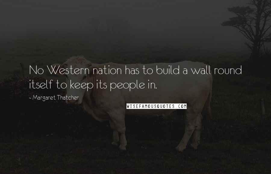 Margaret Thatcher Quotes: No Western nation has to build a wall round itself to keep its people in.