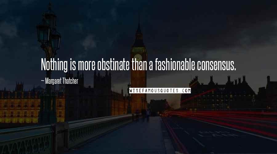 Margaret Thatcher Quotes: Nothing is more obstinate than a fashionable consensus.