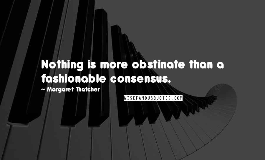 Margaret Thatcher Quotes: Nothing is more obstinate than a fashionable consensus.