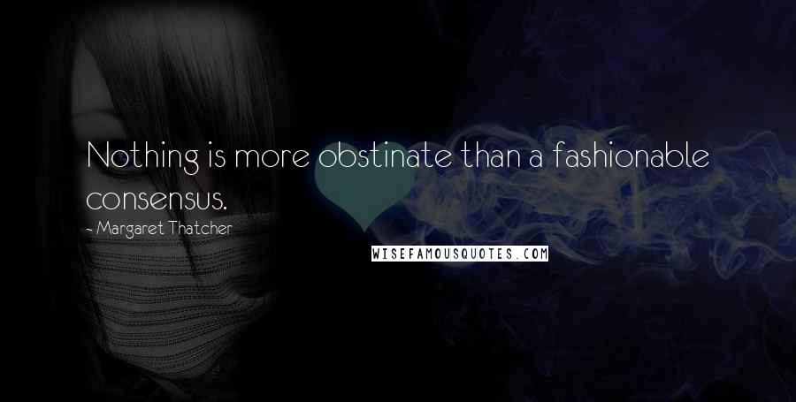 Margaret Thatcher Quotes: Nothing is more obstinate than a fashionable consensus.