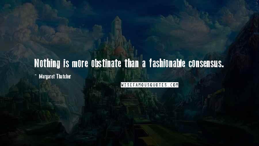 Margaret Thatcher Quotes: Nothing is more obstinate than a fashionable consensus.