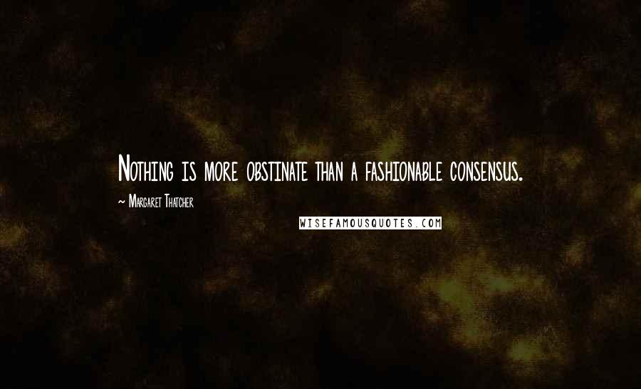 Margaret Thatcher Quotes: Nothing is more obstinate than a fashionable consensus.